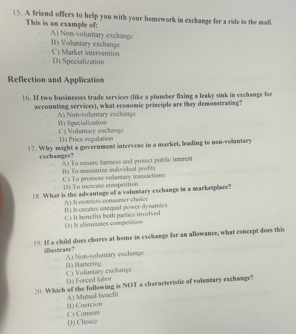 A friend offers to help you with your homework in exchange for a ride to the mall.
This is an example of:
A) Non-voluntary exchange
B) Voluntary exchange
C) Market intervention
D) Specialization
Reflection and Application
16. If two businesses trade services (like a plumber fixing a leaky sink in exchange for
accounting services), what economic principle are they demonstrating?
A) Non-voluntary exchange
B) Specialization
C) Voluntary exchange
D) Price regulation
17. Why might a government intervene in a market, leading to non-voluntary
exchanges?
A) To ensure fairness and protect public interest
B) To maximize individual profits
C) To promote voluntary transactions
D) To increase competition
18. What is the advantage of a voluntary exchange in a marketplace?
A) It restricts consumer choice
B) It creates unequal power dynamics
C) It benefits both parties involved
D) It eliminates competition
19. If a child does chores at home in exchange for an allowance, what concept does this
illustrate?
A) Non-voluntary exchange
B) Bartering
C) Voluntary exchange
D) Forced labor
20. Which of the following is NOT a characteristic of voluntary exchange?
A) Mutual benefit
B) Coercion
C) Consent
D) Choice