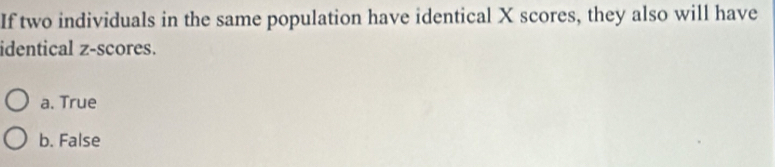 If two individuals in the same population have identical X scores, they also will have
identical z-scores.
a. True
b. False