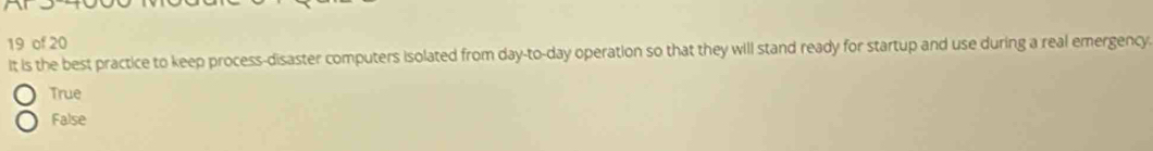 of 20
It is the best practice to keep process-disaster computers isolated from day-to-day operation so that they will stand ready for startup and use during a real emergency
True
False