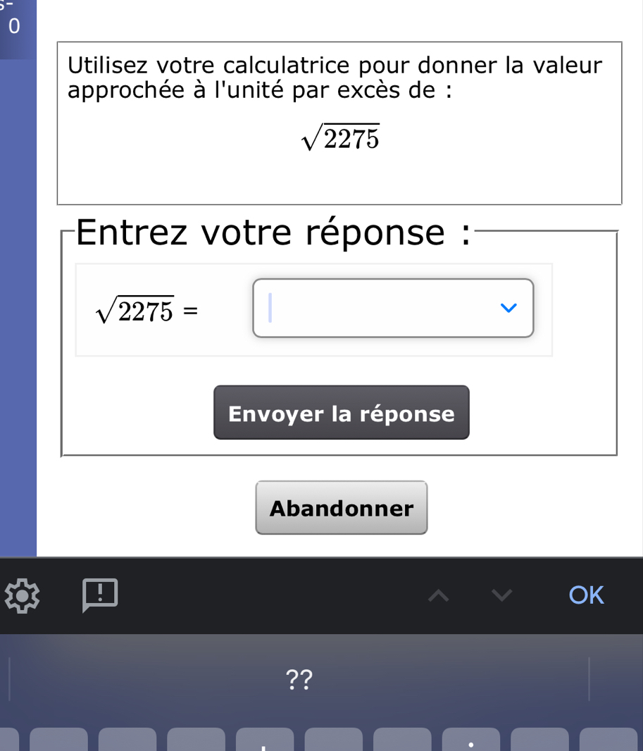 Utilisez votre calculatrice pour donner la valeur 
approchée à l'unité par excès de :
sqrt(2275)
Entrez votre réponse :
sqrt(2275)=□
Envoyer la réponse 
Abandonner 
OK 
??