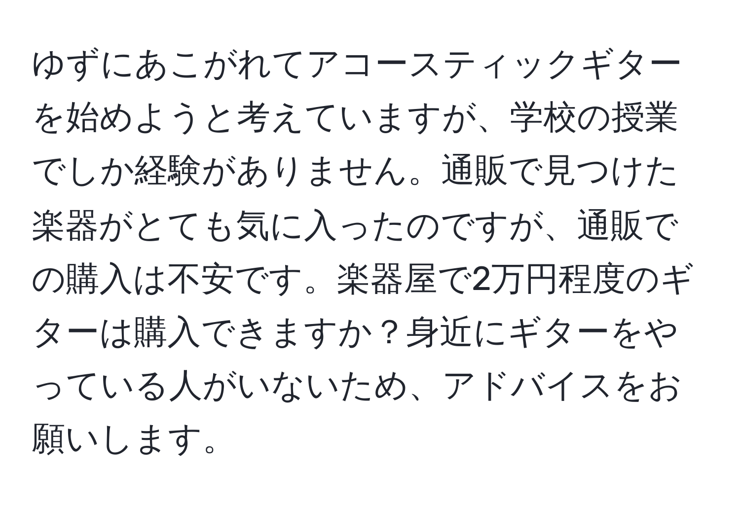 ゆずにあこがれてアコースティックギターを始めようと考えていますが、学校の授業でしか経験がありません。通販で見つけた楽器がとても気に入ったのですが、通販での購入は不安です。楽器屋で2万円程度のギターは購入できますか？身近にギターをやっている人がいないため、アドバイスをお願いします。