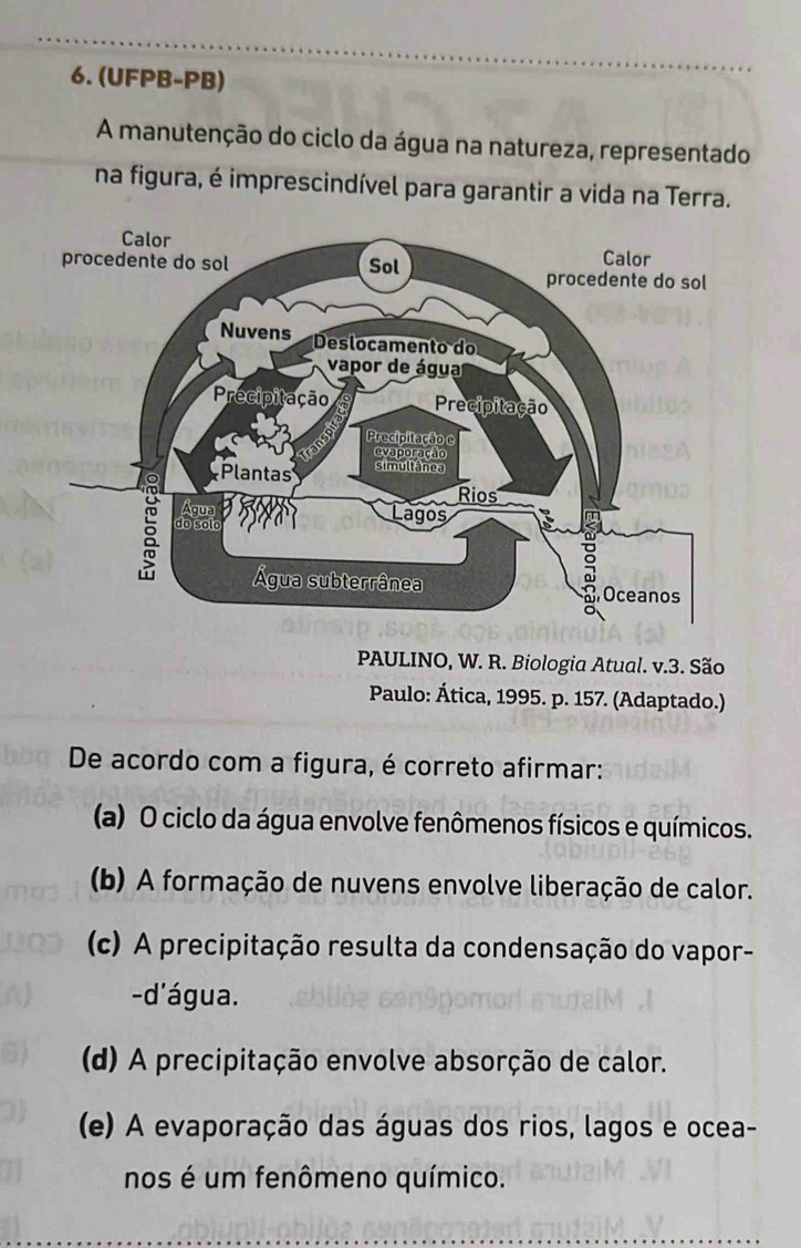 (UFPB-PB)
A manutenção do ciclo da água na natureza, representado
na figura, é imprescindível para garantir a vida na Terra.
PAULINO, W. R. Biologia Atual. v.3. São
Paulo: Ática, 1995. p. 157. (Adaptado.)
De acordo com a figura, é correto afirmar:
(a) O ciclo da água envolve fenômenos físicos e químicos.
(b) A formação de nuvens envolve liberação de calor.
(c) A precipitação resulta da condensação do vapor-
-d'água.
(d) A precipitação envolve absorção de calor.
(e) A evaporação das águas dos rios, lagos e ocea-
nos é um fenômeno químico.