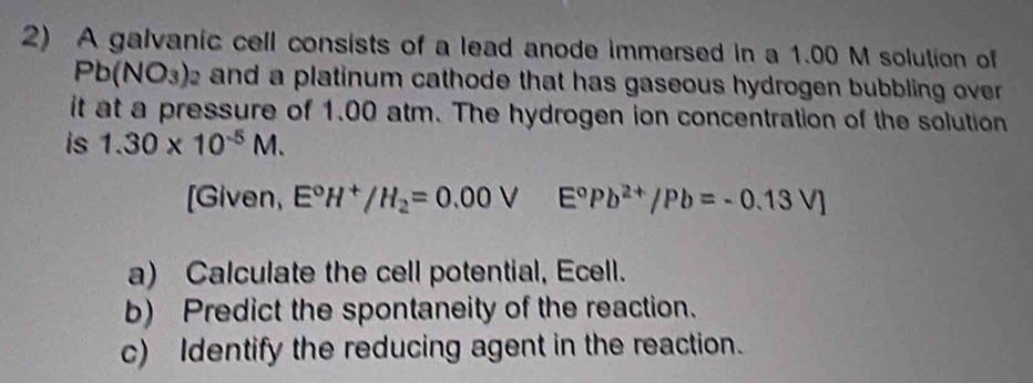 A galvanic cell consists of a lead anode immersed in a 1.00 M solution of
Pb(NO_3)_2 e and a platinum cathode that has gaseous hydrogen bubbling over . 
it at a pressure of 1.00 atm. The hydrogen ion concentration of the solution 
is 1.30* 10^(-5)M. 
[Given, E°H^+/H_2=0.00VE°Pb^(2+)/Pb=-0.13V]
a) Calculate the cell potential, Ecell. 
b) Predict the spontaneity of the reaction. 
c) Identify the reducing agent in the reaction.