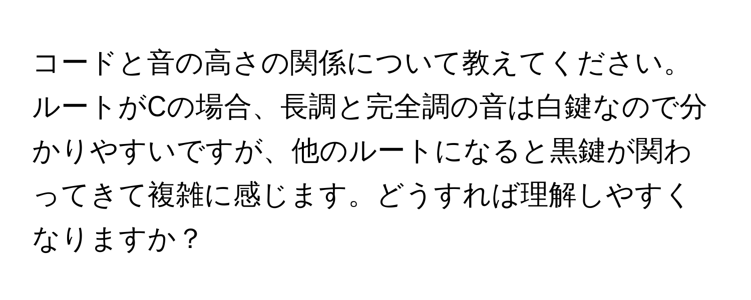 コードと音の高さの関係について教えてください。ルートがCの場合、長調と完全調の音は白鍵なので分かりやすいですが、他のルートになると黒鍵が関わってきて複雑に感じます。どうすれば理解しやすくなりますか？