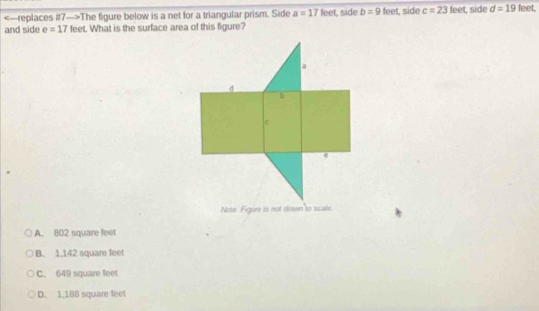 The figure below is a net for a triangular prism. Side a=17 feet, side b=9 feet, side c=23feet t, side d=19 feet.
and side e=17 feet. What is the surface area of this figure?
A. 802 square feel
B. 1,142 square feet
C. 649 square feet
D. 1,188 square feet