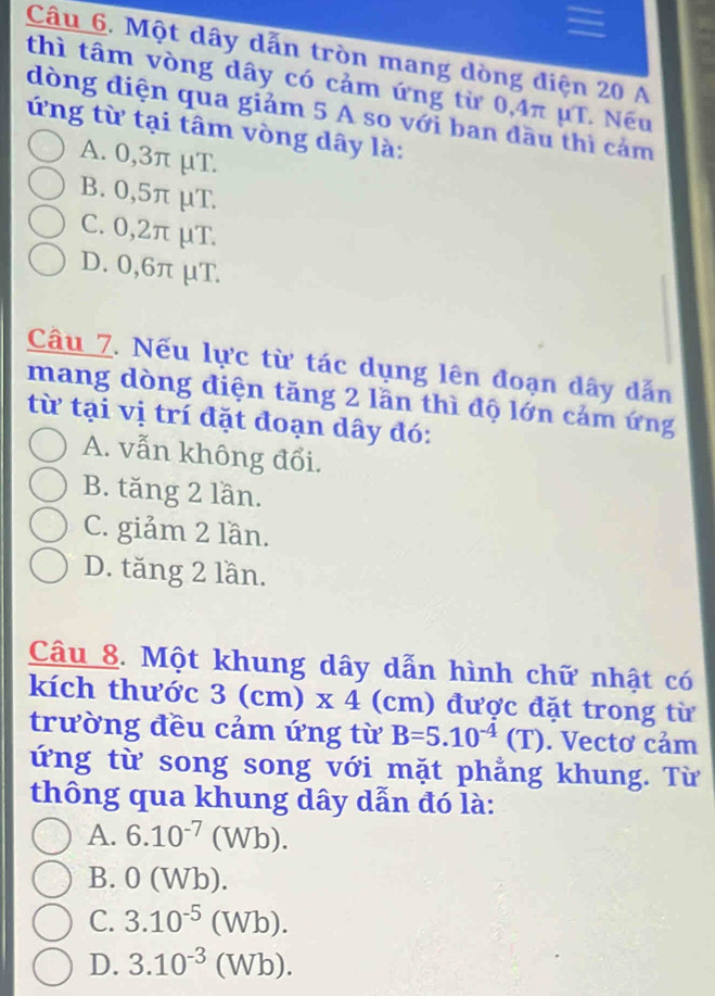 Một dây dẫn tròn mang dòng diện 20 A
thì tâm vòng dây có cảm ứng từ 0,4π μT. Nếu
dòng điện qua giảm 5 A so với ban đầu thì cảm
ứng từ tại tâm vòng dây là:
A. 0,3π μT.
B. 0,5π μT.
C. 0,2π μT.
D. 0,6π μT.
Câu 7. Nếu lực từ tác dụng lên đoạn dây dẫn
mang dòng điện tăng 2 lần thì độ lớn cảm ứng
từ tại vị trí đặt đoạn dây đó:
A. vẫn không đổi.
B. tăng 2 lần.
C. giảm 2 lần.
D. tăng 2 lần.
Câu 8. Một khung dây dẫn hình chữ nhật có
kích thước 3(cm)* 4(cr n) được đặt trong từ
trường đều cảm ứng từ B=5.10^(-4)(T). Vectơ cảm
ứng từ song song với mặt phẳng khung. Từ
thông qua khung dây dẫn đó là:
A. 6.10^(-7)(Wb).
B. 0 (Wb).
C. 3.10^(-5)(Wb).
D. 3.10^(-3)(Wb).