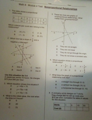 Ento Class
Math 8: Moduie 4 Test: Nonproportional Relationships
relationship
1. This table shows a proportional 5. These two lines are graphs of nompropontional relationships. What
makes them nonproportional?
relationship? red pair could also belong to this
A (-6,21) C (1,3)
B (-1,-3) D (6,21)
2. Which line has a slope of  1/2  and a
negative y-intercept? A They are not straight
B They are not linear
C They do not go through the onigin.
D They do not show a constant ratio
6. Which equation shows a proportional
relationship?
A
A line A C ine C y= 1/2 x- 1/2  C y= 1/2 x
B üne B D line o B y=2x-2 D y= 2/x 
Use this situation for 3-4 7. What does the graph of a proportional
relationship look like?
$75 plus $40 per hour. A repairman works 70 hours. He charges a straight line through (0,0)
A
3. Which equation shows this situation? B a horizontal line through a vertical line through (10,0)
A y=40x+75
C
B y=75x+40
(0,10)
C y=70x+75 8. A company prints designs on T-shirts.
4. What is the initial value, the cost when They charge $40 for set-up costs plus
the time is 0 hours? for this situation $12 per shirt. Complete the table of vaiues
A
B 40
C 75