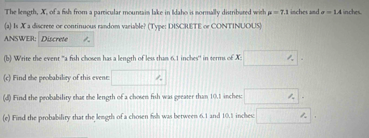 The length, X, of a fish from a particular mountain lake in Idaho is normally distributed with mu =7.1 inches and sigma =1A inches. 
(a) Is ✘ a discrete or continuous random variable? (Type: DISCRETE or CONTINUOUS) 
ANSWER; Discrete 
(b) Write the event ''a fish chosen has a length of less than 6.1 inches '' in terms of X; □. 
(c) Find the probability of this event: □ %
(d) Find the probability that the length of a chosen fish was greater than 10.1 inches : □. 
(e) Find the probability that the length of a chosen fish was between 6.1 and 10.1 inches : □.