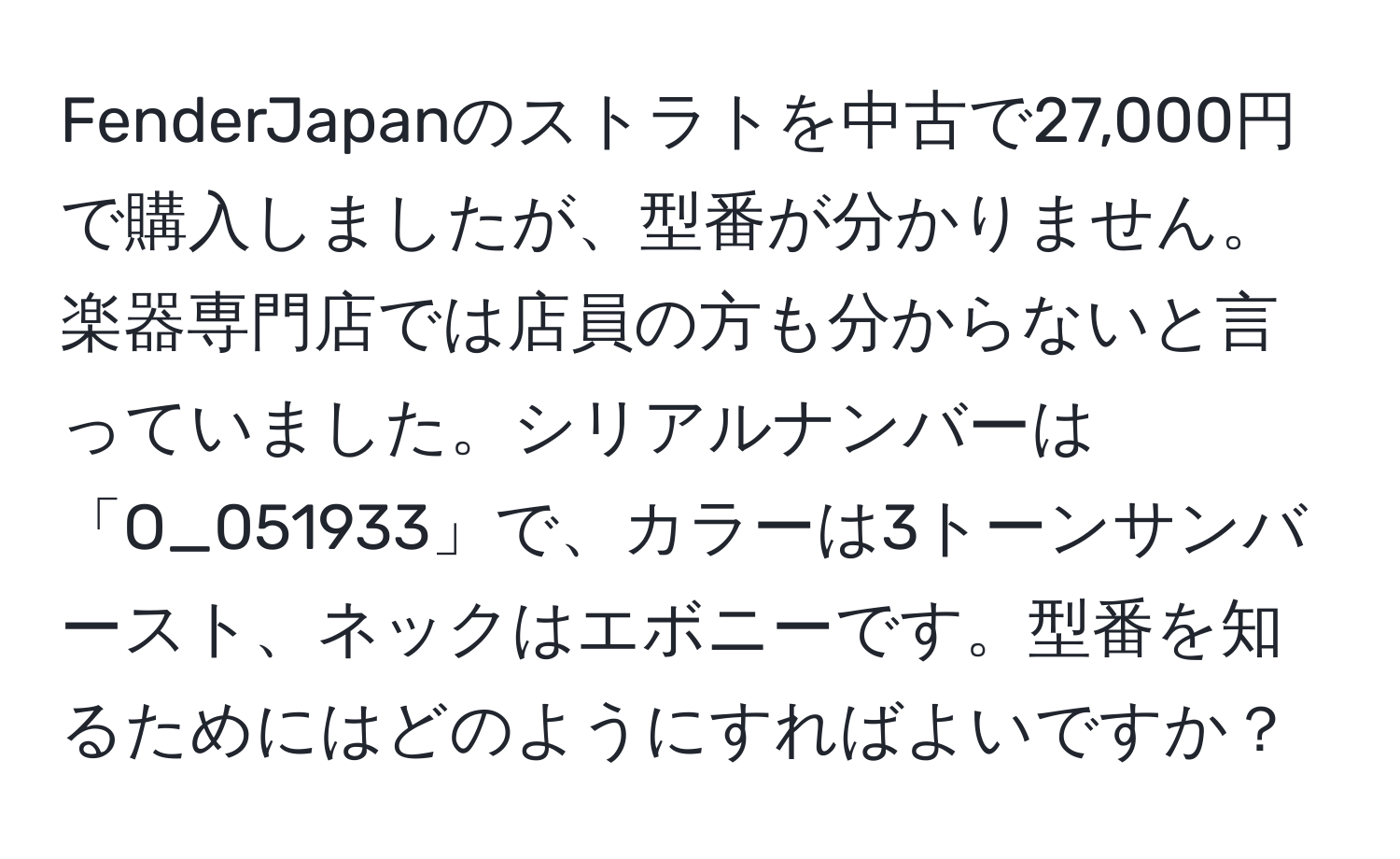 FenderJapanのストラトを中古で27,000円で購入しましたが、型番が分かりません。楽器専門店では店員の方も分からないと言っていました。シリアルナンバーは「O_051933」で、カラーは3トーンサンバースト、ネックはエボニーです。型番を知るためにはどのようにすればよいですか？