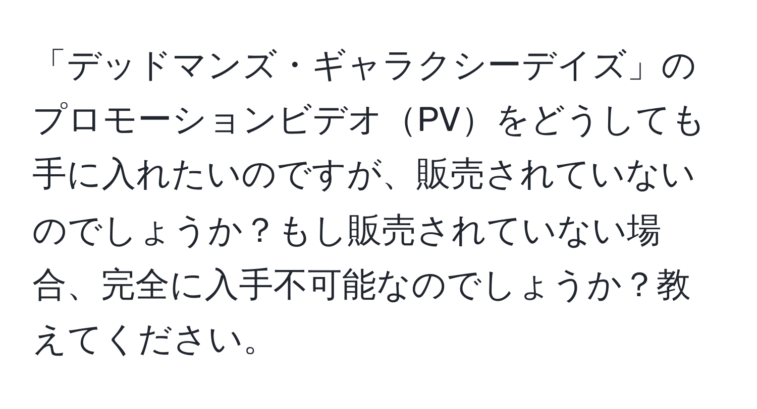 「デッドマンズ・ギャラクシーデイズ」のプロモーションビデオPVをどうしても手に入れたいのですが、販売されていないのでしょうか？もし販売されていない場合、完全に入手不可能なのでしょうか？教えてください。