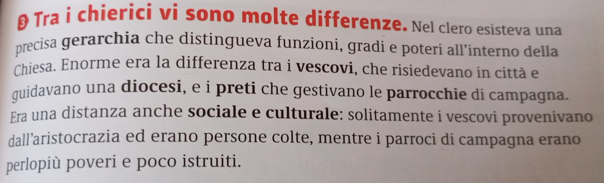 θ Tra i chierici vi sono molte differenze. Nel clero esisteva una 
precisa gerarchia che distingueva funzioni, gradi e poteri all’interno della 
Chiesa. Enorme era la differenza tra i vescovi, che risiedevano in città e 
guidavano una diocesi, e i preti che gestivano le parrocchie di campagna. 
Era una distanza anche sociale e culturale: solitamente i vescovi provenivano 
dall’aristocrazia ed erano persone colte, mentre i parroci di campagna erano 
perlopiù poveri e poco istruiti.