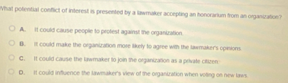 What potential conflict of interest is presented by a lawmaker accepting an honorarium from an organization?
A. It could cause people to protest against the organization.
B. It could make the organization more likely to agree with the lawmaker's opinions
C. It could cause the lawmaker to join the organization as a private citizen
D. It could influence the lawmaker's view of the organization when voling on new laws