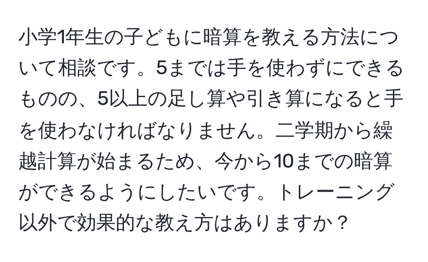 小学1年生の子どもに暗算を教える方法について相談です。5までは手を使わずにできるものの、5以上の足し算や引き算になると手を使わなければなりません。二学期から繰越計算が始まるため、今から10までの暗算ができるようにしたいです。トレーニング以外で効果的な教え方はありますか？