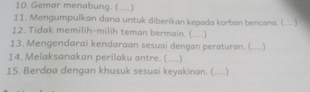 Gemar menabung. (....) 
11. Mengumpulkan dana untuk diberikan kepada korban bencana. (....) 
12. Tidak memilih-milih teman bermain. (....) 
13. Mengendarai kendaraan sesuai dengan peraturan. (. .) 
14. Melaksanakan perilaku antre. (....) 
15. Berdoa dengan khusuk sesuai keyakinan. (. ……)