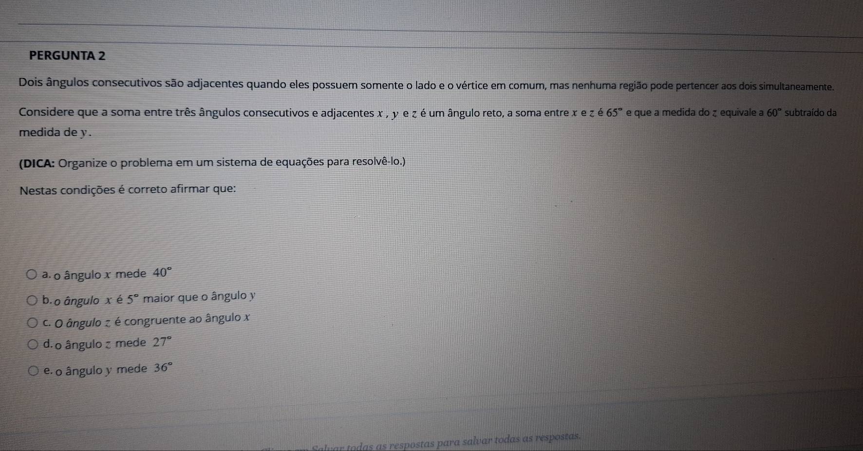 PERGUNTA 2
Dois ângulos consecutivos são adjacentes quando eles possuem somente o lado e o vértice em comum, mas nenhuma região pode pertencer aos dois simultaneamente.
Considere que a soma entre três ângulos consecutivos e adjacentes x , y e ζ é um ângulo reto, a soma entre x e z é 65° e que a medida do ζ equivale a 60° subtraído da
medida de y.
(DICA: Organize o problema em um sistema de equações para resolvê-lo.)
Nestas condições é correto afirmar que:
a. o ângulo x mede 40°
b.o ângulo x é 5° maior que o ângulo y
c. O ângulo z é congruente ao ângulo x
d. o ângulo ζ mede 27°
e. o ângulo y mede 36°
ar todas as respostas para salvar todas as respostas.