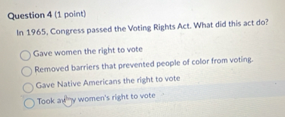 In 1965, Congress passed the Voting Rights Act. What did this act do?
Gave women the right to vote
Removed barriers that prevented people of color from voting.
Gave Native Americans the right to vote
Took any women's right to vote