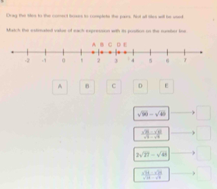 Drag the biles to the correct boxes to complete the pairs. Not all tiles will be used
Match the estimated value of each expression with its position on the number line.
A B D E
sqrt(90)-sqrt(40) □
 (sqrt(10)-sqrt(9))/sqrt(5)-sqrt(9)  □
2sqrt(27)-sqrt (48)^ 
□ 
 (sqrt(14)-sqrt(24))/sqrt(14)-sqrt(9)  ^circ 