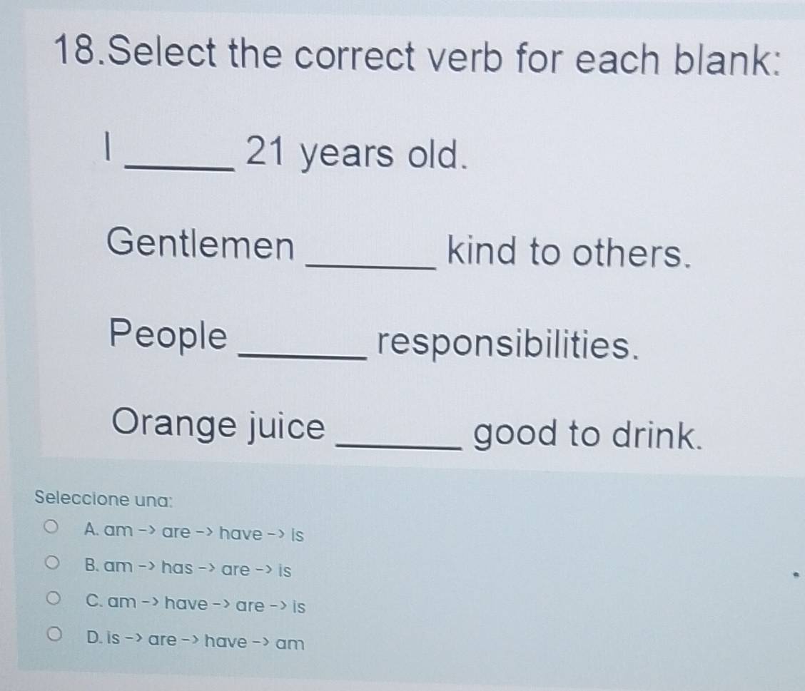 Select the correct verb for each blank:
_ 21 years old.
Gentlemen _kind to others.
People _responsibilities.
Orange juice _good to drink.
Seleccione una:
A. am -> are -> have - > is
B. am -> has -> are -> is
C. am - > have - > are - > is
D. is -> are -> have -> am