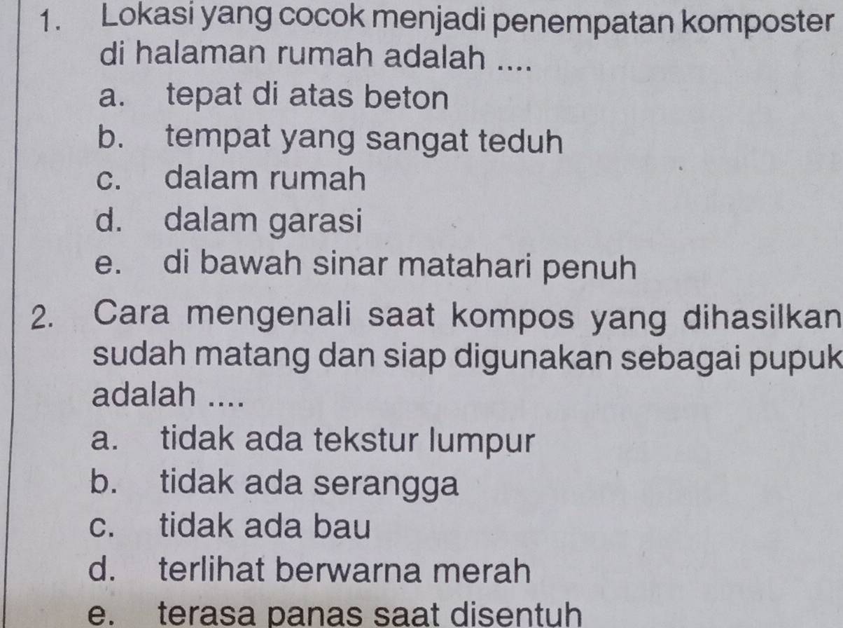 Lokasi yang cocok menjadi penempatan komposter
di halaman rumah adalah ....
a. tepat di atas beton
b. tempat yang sangat teduh
c. dalam rumah
d. dalam garasi
e. di bawah sinar matahari penuh
2. Cara mengenali saat kompos yang dihasilkan
sudah matang dan siap digunakan sebagai pupuk
adalah ....
a. tidak ada tekstur lumpur
b. tidak ada serangga
c. tidak ada bau
d. terlihat berwarna merah
e. terasa panas saat disentuh