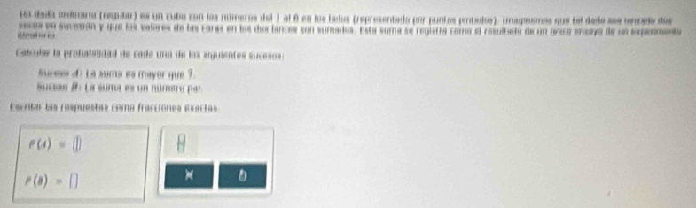 Un dada crdmara (regular) es un cubo con los números del ) al é en los lados (representado por puntos pentados). inagnsmes que tel dade see terndo des 
vesos en suceran y que los valores de las canaa en los doslances son sumados. Esta suma se registra coma el resultado de un unico enora de un erpenmenta 
aeat o 
Catcular la prefabilidad de cada una de los arguientes sucesos : 
ucese d : La suma es mayer que ?. 
Sucias #: La suma es un número par 
Escritar las respuestas como fracciónes esactas
P(4)=(])
P(a)=□