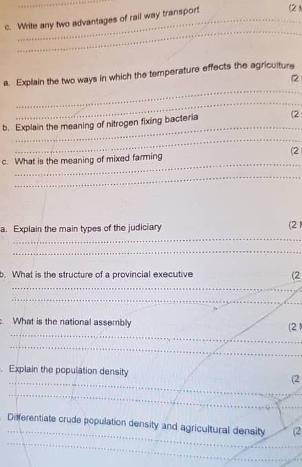 Write any two advantages of rail way transport 
(2) 
_ 
_ 
a. Explain the two ways in which the temperature effects the agriculture 
(2 
_ 
_ 
_ 
b. Explain the meaning of nitrogen fixing bacteria (2 
_ 
(2 
_ 
c. What is the meaning of mixed farming 
_ 
a. Explain the main types of the judiciary (21 
_ 
_ 
b. What is the structure of a provincial executive (2 
_ 
_ 
. What is the national assembly 
_ 
(2 
_ 
. Explain the population density (2 
_ 
_ 
Differentiate crude population density and agricultural density (2 
_ 
_ 
_