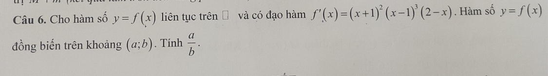 Cho hàm số y=f(x) liên tục trên và có đạo hàm f'(x)=(x+1)^2(x-1)^3(2-x). Hàm số y=f(x)
đồng biến trên khoảng (a;b). Tính  a/b .