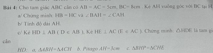 Cho tam giác ABC cân có AB=AC=5cm, BC=8cm. Kẻ AH vuông góc với BC tại H.
a/ Chứng minh: HB=HC và ∠ BAH=∠ CAH. 
b/ Tính độ dài AH.
c/ Kẻ HD⊥ AB(D∈ AB) , Kẻ HE⊥ AC(E∈ AC). Chứng minh: △ HDE là tam gi
cân
HD: a, △ ABH=△ ACH b. Pitago AH=3cm C. △ BHP=△ CHE