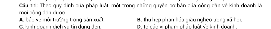 Theo quy định của pháp luật, một trong những quyền cơ bản của công dân về kinh doanh là
mọi công dân được
A. bảo vệ môi trường trong sản xuất. B. thu hẹp phân hóa giàu nghèo trong xã hội.
C. kinh doanh dịch vu tín dung đen. D. tố cáo vi pham pháp luật về kinh doanh.