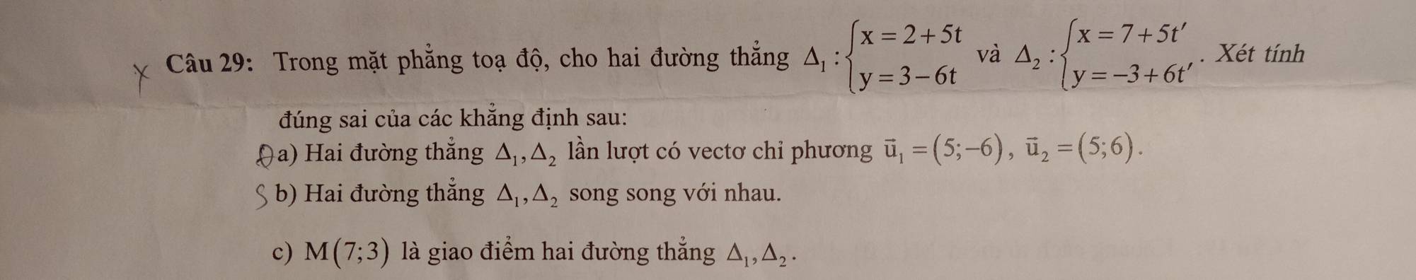 Trong mặt phẳng toạ độ, cho hai đường thắng △ _1:beginarrayl x=2+5t y=3-6tendarray. và △ _2:beginarrayl x=7+5t' y=-3+6t'endarray.. Xét tính 
đúng sai của các khẳng định sau: 
(a) Hai đường thẳng △ _1, △ _2 lần lượt có vectơ chỉ phương vector u_1=(5;-6), vector u_2=(5;6). 
§ b) Hai đường thẳng △ _1, △ _2 song song với nhau. 
c) M(7;3) là giao điểm hai đường thẳng △ _1, △ _2.