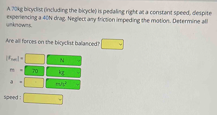 A 70kg bicyclist (including the bicycle) is pedaling right at a constant speed, despite 
experiencing a 40N drag. Neglect any friction impeding the motion. Determine all 
unknowns. 
Are all forces on the bicyclist balanced? □ vee 
|F_net|=□ N □°
m=□ 70 kg
a=□ m/s^2
speed : □