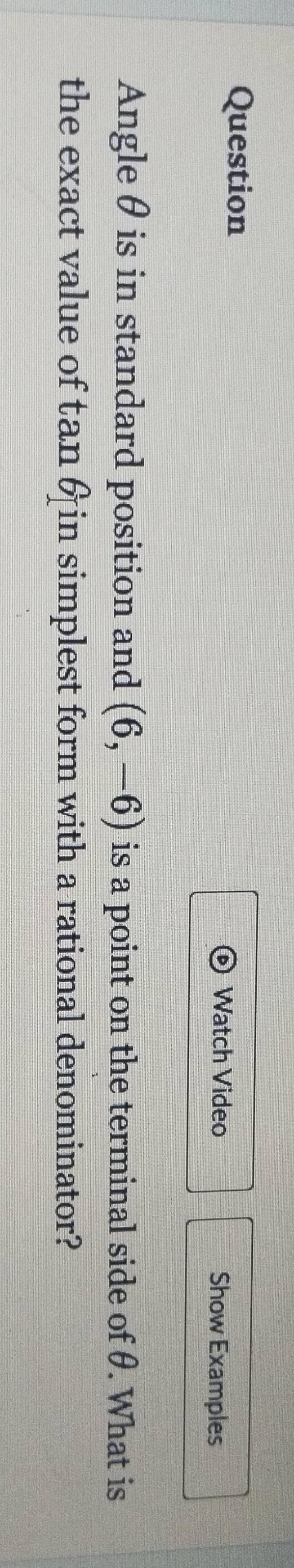 Question 
Watch Video Show Examples 
Angle θ is in standard position and (6,-6) is a point on the terminal side of θ. What is 
the exact value of tan 6 in simplest form with a rational denominator?