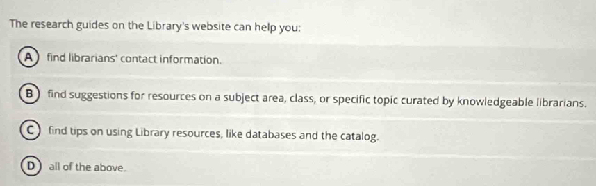 The research guides on the Library's website can help you:
A find librarians' contact information.
B) find suggestions for resources on a subject area, class, or specific topic curated by knowledgeable librarians.
Cfind tips on using Library resources, like databases and the catalog.
D) all of the above.