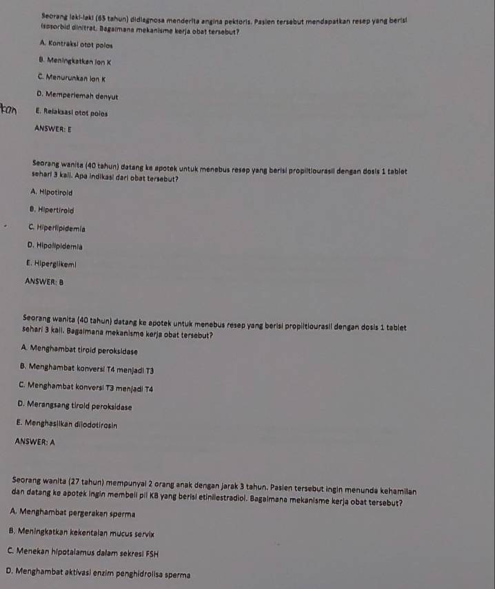 Seorang laki-laki (65 tahun) didiagnosa menderita angina pektoris. Pasien tersebut mendapatkan resep yang berisl
ispsorbid dinitrat. Bagaimana mekanisme kerja obat tersebut?
A. Kontraksi otot polos
B. Meningkatkan ion K
C. Menurunkan lon K
D. Memperiemah denyut
E. Relaksasi otot poios
ANSWER: E
Seorang wanita (40 tahun) datang ke apotek untuk menebus resep yang berisi propiitiourasil dengan dosis 1 tablet
seharl 3 kali. Apa indikasi dari obat tersebut?
A. Hipotirold
B. Hipertirold
C. Hiperlipidemia
D. Hipolipidemia
E. Hiperglikeml
ANSWER: B
Seorang wanita (40 tahun) datang ke apotek untuk menebus resep yang berisi propiitiourasil dengan dosis 1 tablet
sehari 3 kall. Bagaimana mekanisme kerja obat tersebut?
A. Menghambat tiroid peroksidase
B. Menghambat konversi T4 menjadi T3
C. Menghambat konversi T3 menjadi T4
D. Merangsang tirold peroksidase
E. Menghasilkan dijodotirosin
ANSWER: A
Seorang wanita (27 tahun) mempunyal 2 orang anak dengan jarak 3 tahun. Pasien tersebut ingin menunda kehamilan
dan datang ke apotek ingin membell pil KB yang berisi etinilestradiol. Bagaimana mekanisme kerja obat tersebut?
A. Menghambat pergerakan sperma
B. Meningkatkan kekentaian mucus servix
C. Menekan hipotalamus dalam sekres! FSH
D. Menghambat aktivasi enzim penghidrolisa sperma