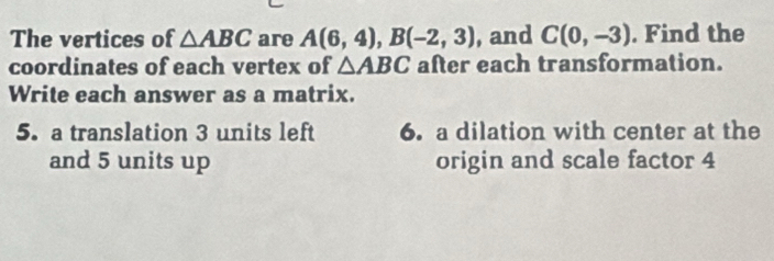 The vertices of △ ABC are A(6,4), B(-2,3) , and C(0,-3). Find the 
coordinates of each vertex of △ ABC after each transformation. 
Write each answer as a matrix. 
5. a translation 3 units left 6. a dilation with center at the 
and 5 units up origin and scale factor 4