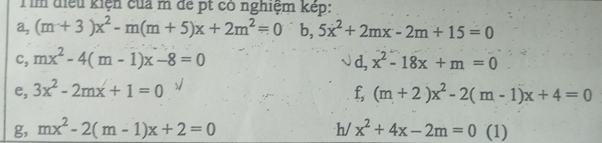 Tìm điều kiện của m để pt có nghiệm kép: 
a, (m+3)x^2-m(m+5)x+2m^2=0b, 5x^2+2mx-2m+15=0
c, mx^2-4(m-1)x-8=0 d, x^2-18x+m=0
e, 3x^2-2mx+1=0 f,(m+2)x^2-2(m-1)x+4=0
g, mx^2-2(m-1)x+2=0 h/ x^2+4x-2m=0 (1)