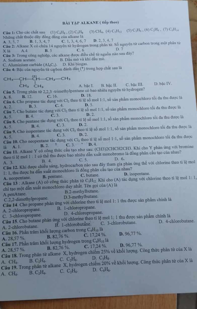 BÀI TẠP ALKANE ( tiếp theo)
Câu 1: Cho các chất sau (1) C_4H_8 , (2) C_3H_8 (3) CH_4.( 4) C_5H_12 (5) C_3H_6,(6)C_2H_4,(7)C_5H_14
Những chất thuộc dãy đồng đẳng của alkane là
A. 3, 5, 7 B. 1, 3, 4, 7 C. 1, 3, 4, 6, 7 D. 2, 3, 4, 7
Câu 2: Alkane X có chứa 14 nguyên tử hydrogen trong phân tử. Số nguyên tử carbon trong một phân tử
X lā A.4 B. 5 C. 6 D. 7
Câu 3: Trong công nghiệp, các alkane được điều chế từ nguồn nào sau đây?
A. Sodium acetate B. Dầu mô và khí dầu mỏ.
C. Aluminium carbide (Al_4C_3) D. Khí biogas.
Câu 4: Bậc của nguyên tử carbon đánh dấu (*) trong hợp chất sau là
(*)
CH_3 CH CH_2 CH_3
CH_3CH_3 A. bậc I. B. bậc II. C. bậc III. D. bậc IV.
Câu 5. Trong phân tử 2,2,3 -trimethylpentane có bao nhiêu nguyên tử hydrogen?
A. 8. B. 12. C. 16. D. 18.
Câu 6. Cho propane tác dụng với Cl_2 theo tỉ lệ số mol 1:1 , số sản phẩm monochloro tối đa thu được là
A. 2. B. 3. C. 4. D. 5.
Câu 7. Cho butane tác dụng với Cl_2 theo tỉ lệ số mol 1:1 , số sản phẩm monochloro tối đa thu được là
A. 5. B. 4. C. 3. D. 2.
Câu 8. Cho pentane tác dụng với Cl_2 theo tỉ lệ số mol 1:1 , số sản phẩm monochloro tối đa thu được là
A. 5. B. 4. C. 3. D. 2.
Câu 9. Cho isopentane tác dụng với CI_2 theo ti lệ số mol 1:1 , số sản phẩm monochloro tối đa thu được là
A. 5. B. 4. C. 3. D. 2,
Câu 10. Cho neopentane tác dụng với Cl_2 theo ti lệ số mol 1:1 , số sản phẩm monochloro tối đa thu được
là A. 1. B. 2. C. 3. D. 4.
Câu 11. Alkane Y có công thức cầu tạo như sau: (CH3)2CHCH2CH3. Khi cho Y phản ứng với bromine
theo ti lệ mol 1:1 có thể thu được bao nhiêu dẫn xuất monobromo là đồng phân cầu tạo của nhau?
A. 3. B. 4. C. 5. D. 6.
Câu 12. Khi được chiếu sáng, hydrocarbon nào sau đây tham gia phản ứng thế với chlorine theo tỉ lệ mol
1: 1, thu được ba dẫn xuất monochloro là đồng phân cầu tạo của nhau?
A. neopentane. B. pentane. C. butane. D. isopentane.
Câu 13 : Alkane (A) có công thức phân tử C_5H_12 Khi cho (A) tác dụng với chlorine theo tỉ lệ mol 1:1,
chỉ tạo một dẫn xuất monochloro duy nhất. Tên gọi của (A) là
A.penAtane. B.2-methylbutane.
C.2,2-dimethylpropane. D.3-methylbutane.
Câu 14. Cho propane phản ứng với chlorine theo tỉ lệ mol 1:1 thu được sản phầm chính là
A. 2-chloropropane. B. 1-chloropropane.
C. 3-chloropropane. D. 4-chloropropane.
Câu 15. Cho butane phản ứng với chlorine theo tỉ lệ mol 1:1 thu được sản phẩm chính là
A. 2-chlorobutane. B. 1-chlorobutane. C. 3-chlorobutane. D. 4-chlorobutane.
Câu 16. Phần trăm khối lượng carbon trong C_4H_10la
A. 28,57 %. B. 82,76 %. C. 17,24 %. D. 96,77 %.
Câu 17. Phần trăm khối lượng hydrogen trong C_4H_10lhat a
A. 28,57 %. B. 82,76 %. C. 17,24 %. D. 96,77 %.
Câu 18. Trong phân tử alkane X, hydrogen chiếm 25% về khổi lượng. Công thức phân tử của X là
A. CH_4. B. C_2H_4. C. C_2H_6. D. C_3H_8.
Câu 19. Trong phân tử alkane X, hydrogen chiếm 20% về khổi lượng. Công thức phân tử của X là
A. CH_4. B. C_2H_4. C. C_2H_6. D. C_6H_6.