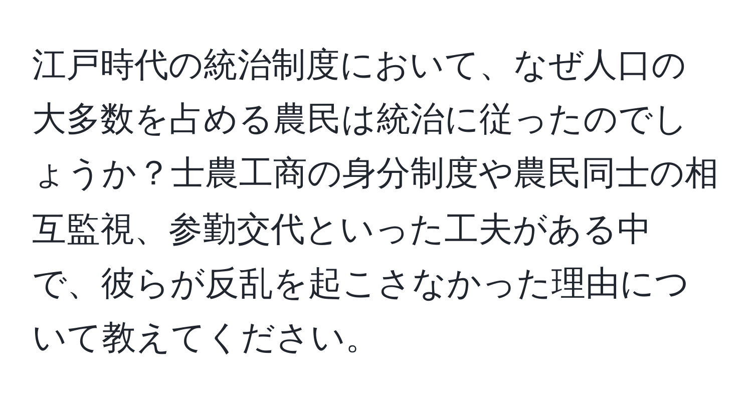 江戸時代の統治制度において、なぜ人口の大多数を占める農民は統治に従ったのでしょうか？士農工商の身分制度や農民同士の相互監視、参勤交代といった工夫がある中で、彼らが反乱を起こさなかった理由について教えてください。