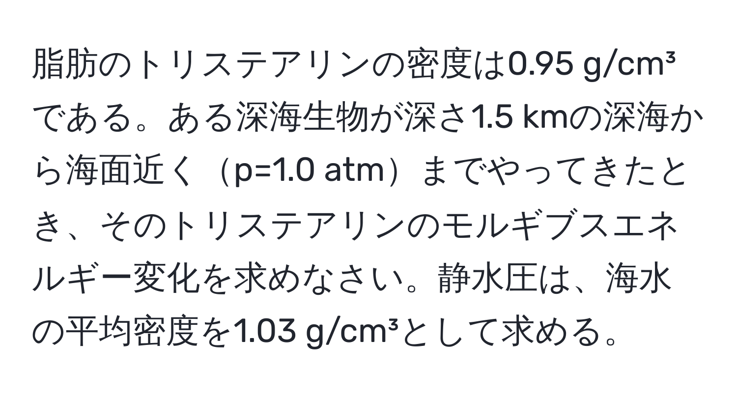 脂肪のトリステアリンの密度は0.95 g/cm³である。ある深海生物が深さ1.5 kmの深海から海面近くp=1.0 atmまでやってきたとき、そのトリステアリンのモルギブスエネルギー変化を求めなさい。静水圧は、海水の平均密度を1.03 g/cm³として求める。