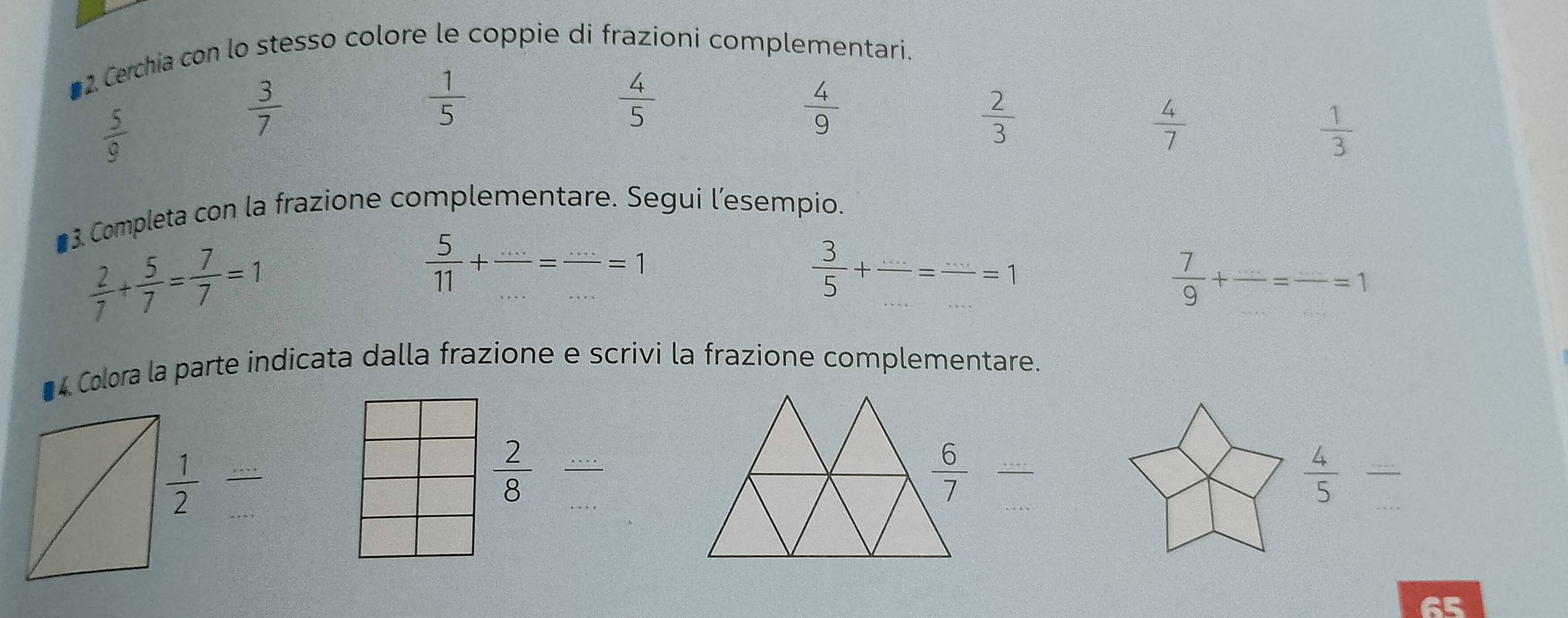 ■2. Cerchia con lo stesso colore le coppie di frazioni complementari.
 5/9 
 3/7 
 1/5 
 4/5 
 4/9 
 2/3 
 4/7 
 1/3 
■ 3. Completa con la frazione complementare. Segui l’esempio.
 2/7 + 5/7 = 7/7 =1
 5/11 + (...)/... = (...)/... =1
 3/5 + (...)/... =frac ...=1
 7/9 +frac ...=frac ...=1
* 4 Colora la parte indicata dalla frazione e scrivi la frazione complementare.
frac 
 2/8  (...)/... 
 6/7 
 4/5  frac ...