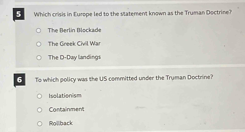 Which crisis in Europe led to the statement known as the Truman Doctrine?
The Berlin Blockade
The Greek Civil War
The D-Day landings
6 To which policy was the US committed under the Truman Doctrine?
Isolationism
Containment
Rollback