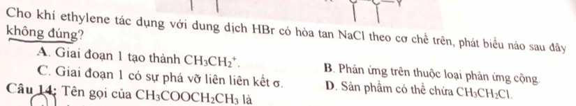 Cho khí ethylene tác dụng với dung dịch HBr có hòa tan NaCl theo cơ chể trên, phát biểu nào sau đây
không đúng?
A. Giai đoạn 1 tạo thành CH_3CH_2^(+. B. Phản ứng trên thuộc loại phản ứng cộng
C. Giai đoạn 1 có sự phá vỡ liên liên kết σ. D. Sản phầm có thể chứa CH_3)CH_2Cl. 
Câu 14: Tên gọi của CH_3COOCH_2CH_3 là