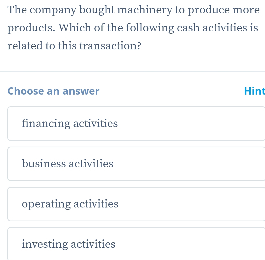 The company bought machinery to produce more
products. Which of the following cash activities is
related to this transaction?
Choose an answer Hint
financing activities
business activities
operating activities
investing activities