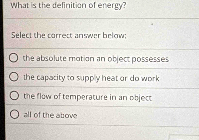 What is the definition of energy?
Select the correct answer below:
the absolute motion an object possesses
the capacity to supply heat or do work
the flow of temperature in an object
all of the above