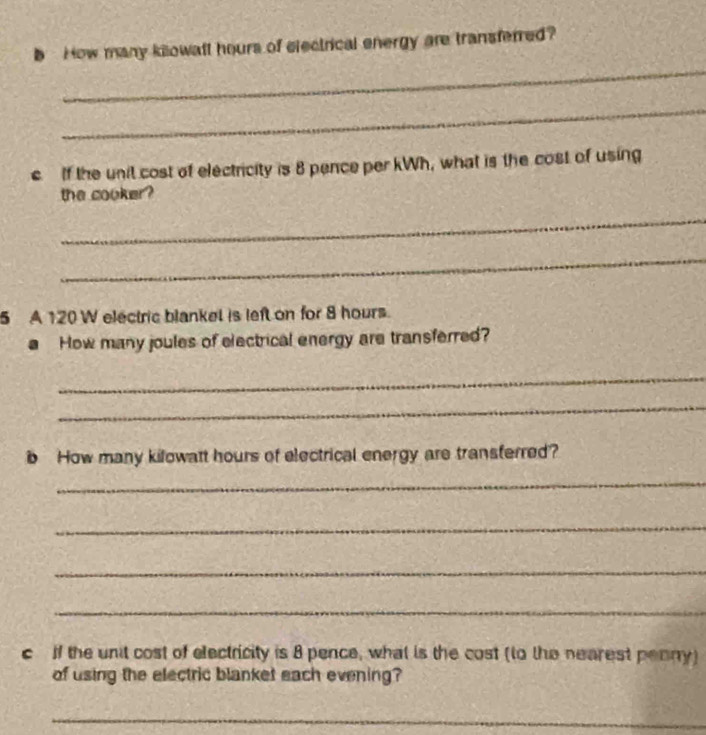 bHow many kilowatl hours of electrical energy are transferred? 
_ 
_ 
c If the unit cost of electricity is 8 pence per kWh, what is the cost of using 
the cooker? 
_ 
_ 
5 A 120 W electric blankel is left on for 8 hours. 
a How many joules of electrical energy are transferred? 
_ 
_ 
b How many kilowatt hours of electrical energy are transferred? 
_ 
_ 
_ 
_ 
c if the unit cost of electricity is 8 pence, what is the cost (to the nearest penny) 
of using the electric blanket each evening? 
_