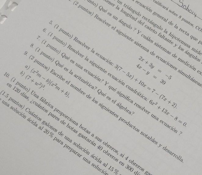 alificará sobre 8 puntos, C 
cuación general de la recta que 
a triángulo rectángulo la hipotenusa m 
er la longitud del cateto faltante y los ángu 
9) Qué es un ángulo ? Y cuáles sistemas de medició 
ountos) Resolver el siguiente sistema de ecuaciones simulta 
(1 punto) Resolver la ecuació 3(7-5x)+10x=7-(7x+2). 
1 punto) Resolver la siguiente ecuación cuadrá: 6x^2+13x-8=0. 
a) 
b) (x^2m-b)(x^2m+b),
2x+3y=-5
(7+w^2)^2.
4x-y=39
1 punto) Qué es la aritmética? Qué es el álgel 
punto) Qué es una ecuación? Y qué significa resolver una ecuad 
ountos) Escribe el nombre de los siguientes productos notables y desa 
punto) Una fábrica proporciona botas a sus obreros, si 4 obrer 
puntos) Cuántos galones de una solución ácida al 1 0 días, ¿cuántos pares de botas gastarán 40 obreros en 30
solución ácida al 20% para preparar una solu