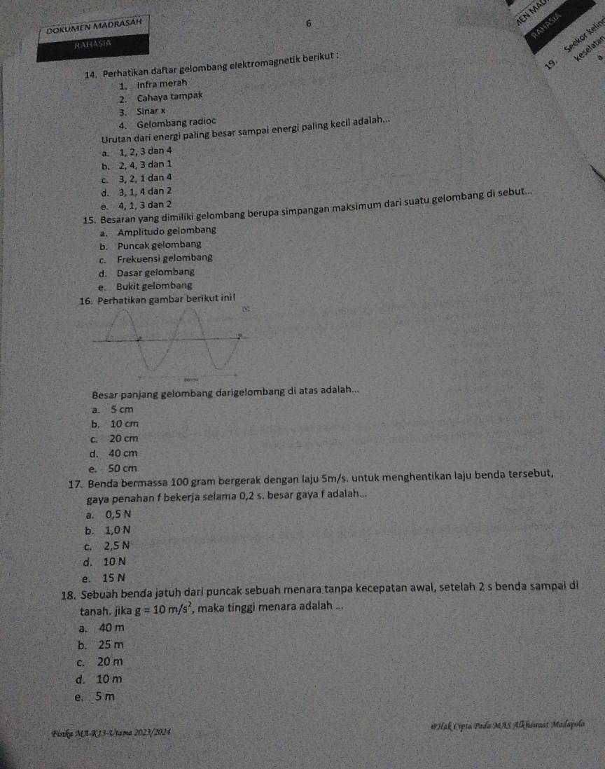 DOKUMEN MADRASAH
6
IEN MAL
AHASIA
RAHASIA
reselatär
14. Perhatikan daftar gelombang elektromagnetik berikut :
. Seekor kelír
1. Infra merah
2. Cahaya tampak
3. Sinar x
4. Gelombang radioc
Urutan dari energi paling besar sampai energi paling kecil adalah...
a. 1, 2, 3 dan 4
b. 2, 4, 3 dan 1
c. 3, 2, 1 dan 4
d. 3, 1, 4 dan 2
e. 4, 1, 3 dan 2
15. Besaran yang dimiliki gelombang berupa simpangan maksimum dari suatu gelombang di sebut..
a. Amplitudo gelombang
b. Puncak gelombang
c. Frekuensi gelombang
d. Dasar gelombang
e. Bukit gelombang
16. Perhatikan gambar berikut inil
Besar panjang gelombang darigelombang di atas adalah...
a. 5 cm
b. 10 cm
c. 20 cm
d. 40 cm
e. 50 cm
17. Benda bermassa 100 gram bergerak dengan laju 5m/s. untuk menghentikan laju benda tersebut,
gaya penahan f bekerja selama 0,2 s. besar gaya f adalah...
a. 0,S N
b. 1,0 N
c. 2,5 N
d. 10 N
e. 15 N
18. Sebuah benda jatuh dari puncak sebuah menara tanpa kecepatan awal, setelah 2 s benda sampai di
tanah. jika g=10m/s^2 , maka tinggi menara adalah ...
a. 40 m
b. 25 m
c. 20 m
d. 10 m
e. 5 m
Fisika MI-K13-Utama 2023/2024 *Hak Cipta Pada MAS Alkhawast Madapolo