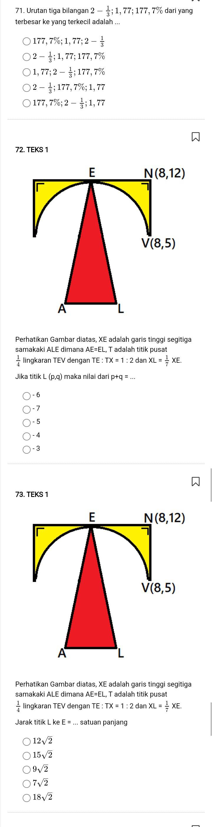 Urutan tiga bilangan 2- 1/3 ; 1,77; 177 , 7% dari yang
terbesar ke yang terkecil adalah ...
177,7%; 1,77; 2- 1/3 
2- 1/3 ; 1,77; 177,7%
1, 77; 2- 1/3 ; 177,7%
2- 1/3 ; 177,7%; 1,77
177,7%; 2- 1/3 ; 1,77
72. TEKS 1
E
N(8,12)
V(8,5)
A
Perhatikan Gambar diatas, XE adalah garis tinggi segitiga
samakaki ALE dimana AE=EL , T adalah titik pusat
 1/4  lingkaran TEV dengan TE : TX=1:2 d anXL= 1/7 XE.
p+q=...
6
-7
- 5
- 4
- 3
73. TEKS 1
E
N(8,12)
V(8,5)
A
L
Perhatikan Gambar diatas, XE adalah garis tinggi segitiga
samakaki ALE dimana AE=EL, T adalah titik pusat
 1/4  lingkaran TEV dengan TE : :TX=1:2 : dan XL= 1/7 XE. 
Jarak titik L ke E =... satuan panjang
12sqrt(2)
15sqrt(2)
9sqrt(2)
7sqrt(2)
18sqrt(2)