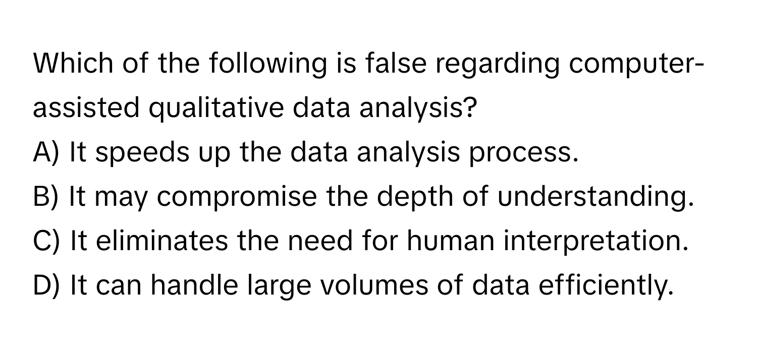 Which of the following is false regarding computer-assisted qualitative data analysis?

A) It speeds up the data analysis process.
B) It may compromise the depth of understanding.
C) It eliminates the need for human interpretation.
D) It can handle large volumes of data efficiently.