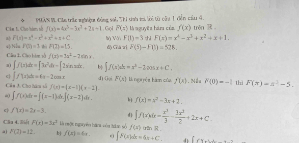 PHÀN II. Câu trắc nghiệm đúng sai. Thí sinh trả lời từ câu 1 đến câu 4.
Câu 1. Cho hàm số f(x)=4x^3-3x^2+2x+1. Gọi F(x) là nguyên hàm của f(x) trên R .
a) F(x)=x^4-x^3+x^2+x+C. b) Với F(1)=3 thì F(x)=x^4-x^3+x^2+x+1.
c) Nếu F(1)=3 thì F(2)=15. d) Giá trị F(5)-F(1)=528.
Câu 2. Cho hàm số f(x)=3x^2-2sin x.
a) ∈t f(x)dx=∈t 3x^2dx-∈t 2sin xdx. b) ∈t f(x)dx=x^3-2cos x+C.
c) ∈t f'(x)dx=6x-2cos x d) Gọi F(x) là nguyên hàm của f(x). Nếu F(0)=-1
Câu 3. Cho hàm số f(x)=(x-1)(x-2). thì F(π )=π^3-5.
a) ∈t f(x)dx=∈t (x-1)dx.∈t (x-2)dx. b) f(x)=x^2-3x+2.
c) f'(x)=2x-3.
d) ∈t f(x)dx= x^3/3 - 3x^2/2 +2x+C.
Câu 4. Biết F(x)=3x^2 là một nguyên hàm của hàm số f(x) trên R ,
a) F(2)=12. b) f(x)=6x. c) ∈t F(x)dx=6x+C. d) ∈t f'(x)dx