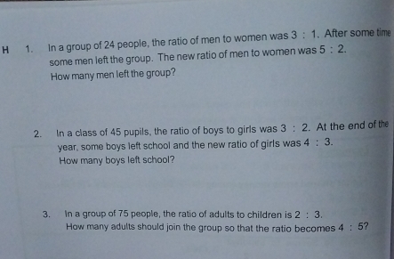 In a group of 24 people, the ratio of men to women was 3:1. After some time 
some men left the group. The new ratio of men to women was 5:2. 
How many men left the group? 
2. In a class of 45 pupils, the ratio of boys to girls was 3:2. At the end of the
year, some boys left school and the new ratio of girls was 4:3. 
How many boys left school? 
3. In a group of 75 people, the ratio of adults to children is 2:3. 
How many adults should join the group so that the ratio becomes 4:5 ?